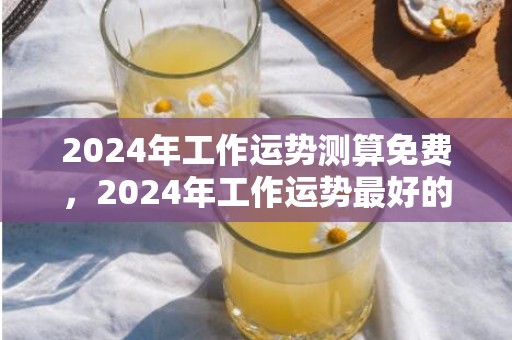 2024年工作运势测算免费，2024年工作运势最好的生肖