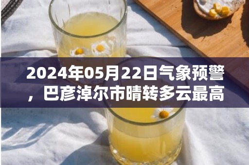 2024年05月22日气象预警，巴彦淖尔市晴转多云最高温度36℃