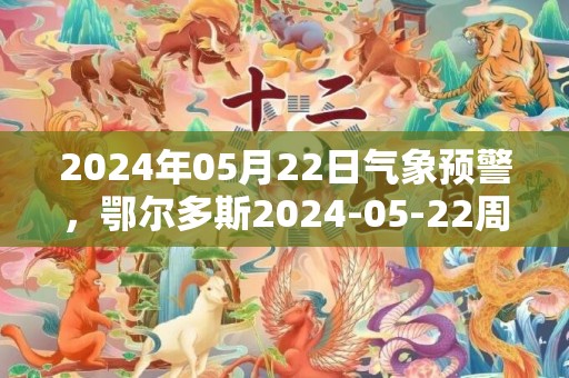 2024年05月22日气象预警，鄂尔多斯2024-05-22周三晴最高气温35℃