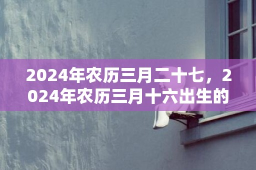 2024年农历三月二十七，2024年农历三月十六出生的男孩取名小技巧