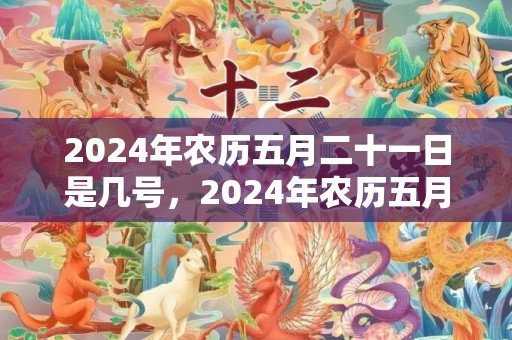 2024年农历五月二十一日是几号，2024年农历五月搬家黄道吉日