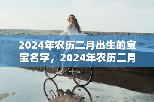 2024年农历二月出生的宝宝名字，2024年农历二月十一的宝宝是什么星座