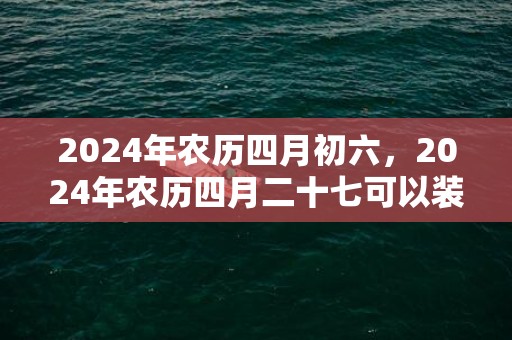 2024年农历四月初六，2024年农历四月二十七可以装修动土吗