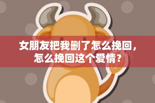 女朋友把我删了怎么挽回，怎么挽回这个爱情？