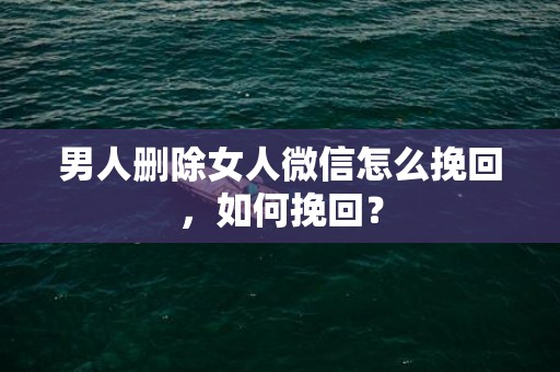 男人删除女人微信怎么挽回，如何挽回？