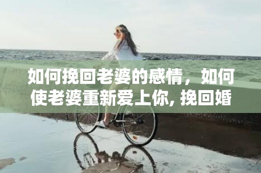 如何挽回老婆的感情，如何使老婆重新爱上你, 挽回婚姻的感情？