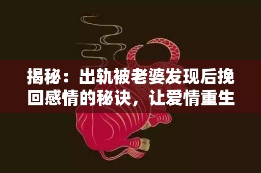 揭秘：出轨被老婆发现后挽回感情的秘诀，让爱情重生