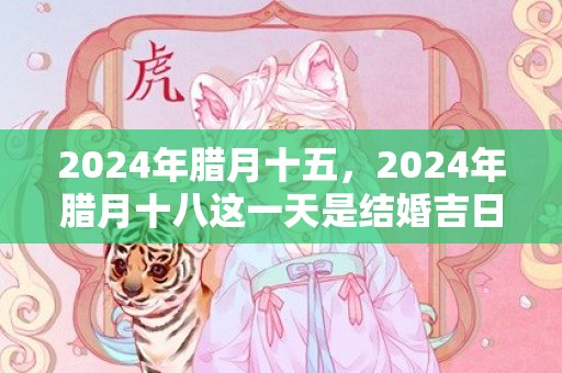 2024年腊月十五，2024年腊月十八这一天是结婚吉日吗