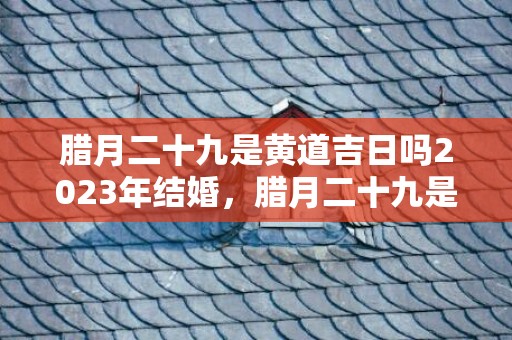 腊月二十九是黄道吉日吗2023年结婚，腊月二十九是黄道吉日吗