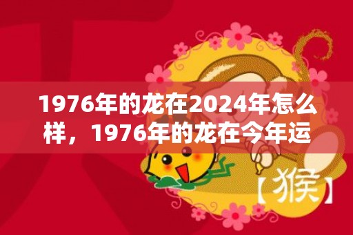 1976年的龙在2024年怎么样，1976年的龙在今年运气怎么样