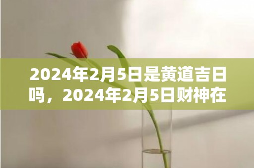 2024年2月5日是黄道吉日吗，2024年2月5日财神在哪个方位