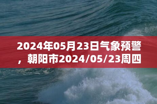 2024年05月23日气象预警，朝阳市2024/05/23周四天气预报 大部阵雨转晴