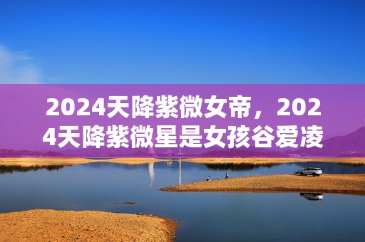 2024天降紫微女帝，2024天降紫微星是女孩谷爱凌