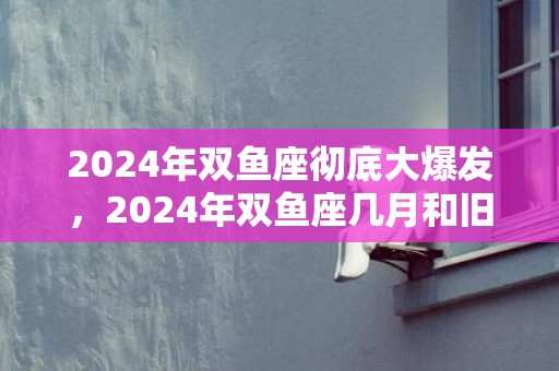 2024年双鱼座彻底大爆发，2024年双鱼座几月和旧爱复合