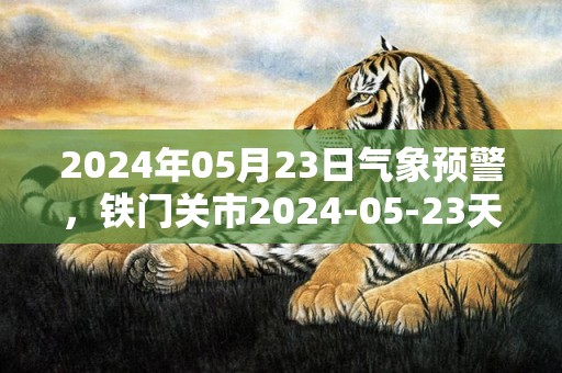 2024年05月23日气象预警，铁门关市2024-05-23天气预报 大部多云转晴