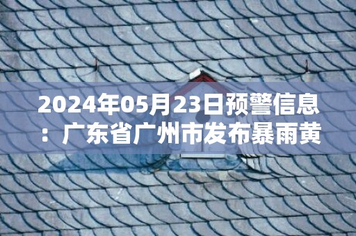 2024年05月23日预警信息：广东省广州市发布暴雨黄色预警