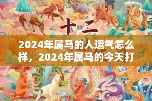 2024年属马的人运气怎么样，2024年属马的今天打麻将财运