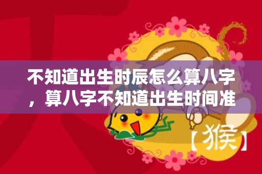 不知道出生时辰怎么算八字，算八字不知道出生时间准不准