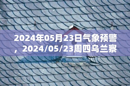 2024年05月23日气象预警，2024/05/23周四乌兰察布市天气预报 大部多云