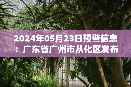 2024年05月23日预警信息：广东省广州市从化区发布暴雨橙色预警