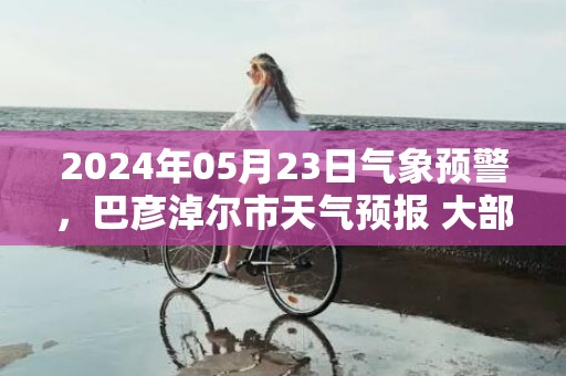 2024年05月23日气象预警，巴彦淖尔市天气预报 大部多云