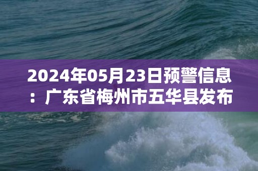 2024年05月23日预警信息：广东省梅州市五华县发布暴雨橙色预警