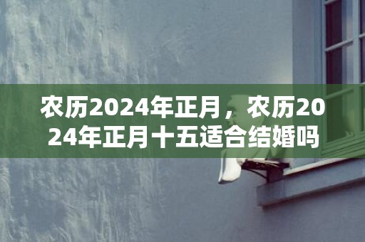 农历2024年正月，农历2024年正月十五适合结婚吗