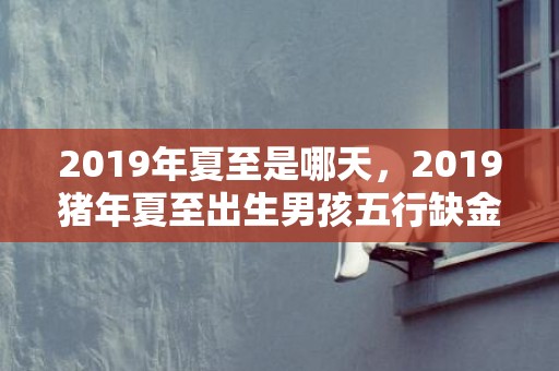 2019年夏至是哪天，2019猪年夏至出生男孩五行缺金要怎么起名字