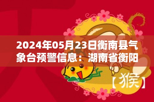 2024年05月23日衡南县气象台预警信息：湖南省衡阳市衡南县发布大雾橙色预警