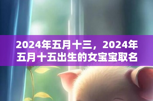 2024年五月十三，2024年五月十五出生的女宝宝取名大全