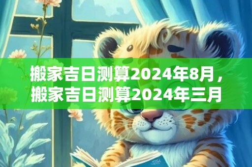 搬家吉日测算2024年8月，搬家吉日测算2024年三月