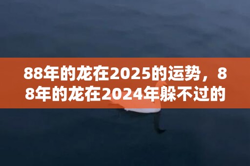 88年的龙在2025的运势，88年的龙在2024年躲不过的灾