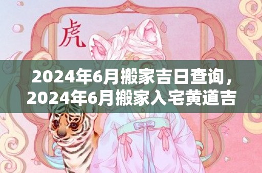 2024年6月搬家吉日查询，2024年6月搬家入宅黄道吉日