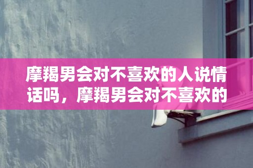 摩羯男会对不喜欢的人说情话吗，摩羯男会对不喜欢的男孩搞暧昧吗