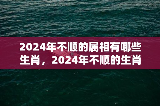 2024年不顺的属相有哪些生肖，2024年不顺的生肖有哪些