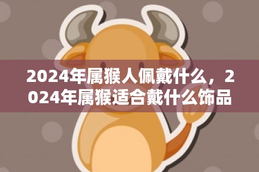 2024年属猴人佩戴什么，2024年属猴适合戴什么饰品