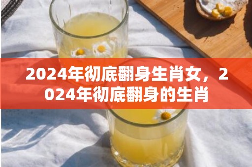 2024年彻底翻身生肖女，2024年彻底翻身的生肖