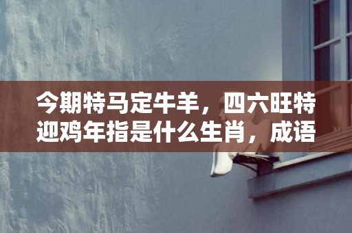 今期特马定牛羊，四六旺特迎鸡年指是什么生肖，成语释义解释落实插图