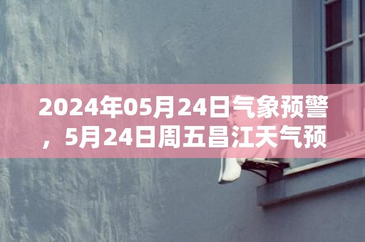 2024年05月24日气象预警，5月24日周五昌江天气预报 大部雷阵雨