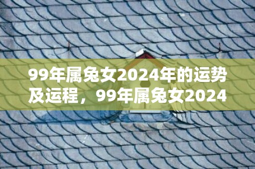 99年属兔女2024年的运势及运程，99年属兔女2024桃花姻缘