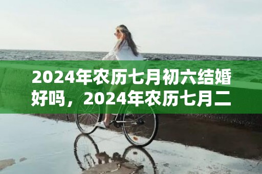 2024年农历七月初六结婚好吗，2024年农历七月二十九日这天理发好吗