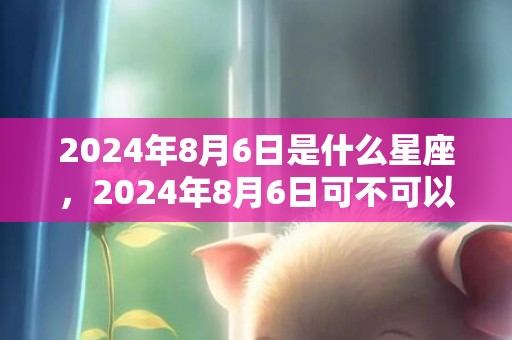 2024年8月6日是什么星座，2024年8月6日可不可以搬家