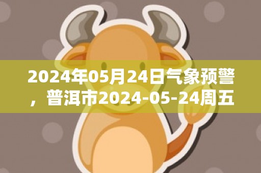 2024年05月24日气象预警，普洱市2024-05-24周五天气预报 大部小雨转多云