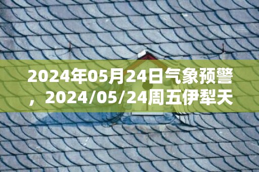 2024年05月24日气象预警，2024/05/24周五伊犁天气预报 大部晴转小雨