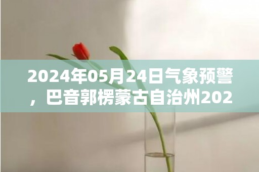 2024年05月24日气象预警，巴音郭楞蒙古自治州2024/05/24星期五天气预报 大部晴