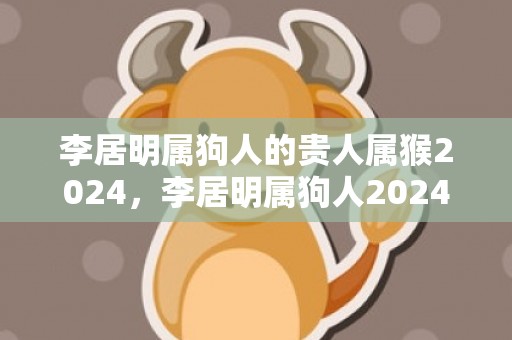 李居明属狗人的贵人属猴2024，李居明属狗人2024年全年运势运程