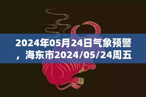 2024年05月24日气象预警，海东市2024/05/24周五天气预报 大部小雨