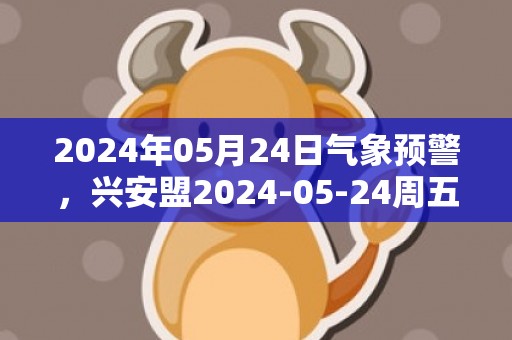 2024年05月24日气象预警，兴安盟2024-05-24周五天气预报 大部晴转多云