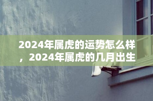 2024年属虎的运势怎么样，2024年属虎的几月出生最好