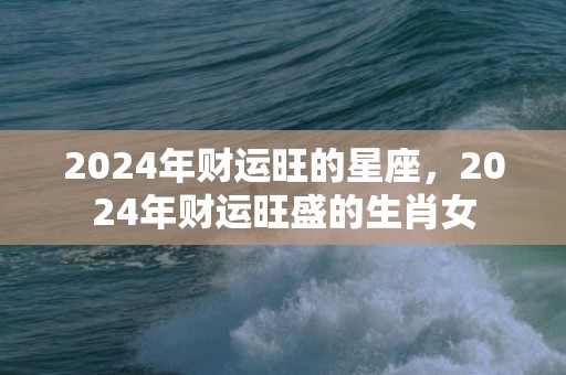 2024年财运旺的星座，2024年财运旺盛的生肖女